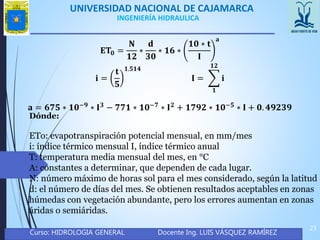 UNIVERSIDAD NACIONAL DE CAJAMARCA
Curso: HIDROLOGIA GENERAL Docente Ing. LUIS VÁSQUEZ RAMÍREZ
23
INGENIERÍA HIDRAULICA
𝐄𝐓𝟎 =
𝐍
𝟏𝟐
∗
𝐝
𝟑𝟎
∗ 𝟏𝟔 ∗
𝟏𝟎 ∗ 𝐭
𝐈
𝐚
𝐢 =
𝐭
𝟓
𝟏.𝟓𝟏𝟒
𝐈 =
𝟏
𝟏𝟐
𝐢
𝐚 = 𝟔𝟕𝟓 ∗ 𝟏𝟎−𝟗 ∗ 𝐈 𝟑 − 𝟕𝟕𝟏 ∗ 𝟏𝟎−𝟕 ∗ 𝐈 𝟐 + 𝟏𝟕𝟗𝟐 ∗ 𝟏𝟎−𝟓 ∗ 𝐈 + 𝟎. 𝟒𝟗𝟐𝟑𝟗
Dónde:
ETo: evapotranspiración potencial mensual, en mm/mes
i: índice térmico mensual I, índice térmico anual
T: temperatura media mensual del mes, en °C
A: constantes a determinar, que dependen de cada lugar.
N: número máximo de horas sol para el mes considerado, según la latitud
d: el número de días del mes. Se obtienen resultados aceptables en zonas
húmedas con vegetación abundante, pero los errores aumentan en zonas
áridas o semiáridas.
 