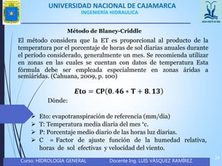 UNIVERSIDAD NACIONAL DE CAJAMARCA
Curso: HIDROLOGIA GENERAL Docente Ing. LUIS VÁSQUEZ RAMÍREZ
24
INGENIERÍA HIDRAULICA
Método de Blaney-Criddle
El método considera que la ET es proporcional al producto de la
temperatura por el porcentaje de horas de sol diarias anuales durante
el período considerado, generalmente un mes. Se recomienda utilizar
en zonas en las cuales se cuentan con datos de temperatura Esta
fórmula debe ser empleada especialmente en zonas áridas a
semiáridas. (Cahuana, 2009, p. 100)
𝑬𝐭𝐨 = 𝐂𝐏 𝟎. 𝟒𝟔 ∗ 𝐓 + 𝟖. 𝟏𝟑
Dónde:
 Eto: evapotranspiración de referencia (mm/dia)
 T: Temperatura media diaria del mes °c.
 P: Porcentaje medio diario de las horas luz diarias.
 C = Factor de ajuste función de la humedad relativa,
horas de sol efectivas y velocidad del viento.
 