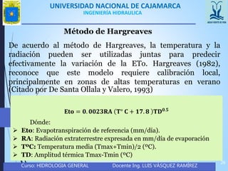 UNIVERSIDAD NACIONAL DE CAJAMARCA
Curso: HIDROLOGIA GENERAL Docente Ing. LUIS VÁSQUEZ RAMÍREZ
26
INGENIERÍA HIDRAULICA
Método de Hargreaves
De acuerdo al método de Hargreaves, la temperatura y la
radiación pueden ser utilizadas juntas para predecir
efectivamente la variación de la ETo. Hargreaves (1982),
reconoce que este modelo requiere calibración local,
principalmente en zonas de altas temperaturas en verano
(Citado por De Santa Ollala y Valero, 1993)
𝐄𝐭𝐨 = 𝟎. 𝟎𝟎𝟐𝟑𝐑𝐀 𝐓° 𝐂 + 𝟏𝟕. 𝟖 𝐓𝐃 𝟎.𝟓
Dónde:
 Eto: Evapotranspiración de referencia (mm/día).
 RA: Radiación extraterrestre expresada en mm/día de evaporación
 TºC: Temperatura media (Tmax+Tmin)/2 (ºC).
 TD: Amplitud térmica Tmax-Tmin (ºC)
 