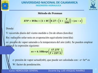 UNIVERSIDAD NACIONAL DE CAJAMARCA
Curso: HIDROLOGIA GENERAL Docente Ing. LUIS VÁSQUEZ RAMÍREZ
27
INGENIERÍA HIDRAULICA
Método de Penman
𝑬𝑻𝑷 = 𝑾𝑹𝒏 + 𝟏 + 𝑾 𝟎. 𝟐𝟕 ∗ 𝟏 +
𝑽
𝟏𝟎𝟎
∗ (𝒆𝒔 − 𝒆
Donde:
V: recorrido diario del viento medido a 2m de altura (km/dia)
Rn: radiación solar neta en evaporación equivalente (mm/dia)
es: presión de vapor saturado a la temperatura del aire (mb). Se pueden emplear
tablas o la expresión siguiente:
𝒆𝒔 = 𝟔. 𝟏𝟎𝟖𝒆𝒙𝒑
𝟏𝟕. 𝟐𝟕𝑻
𝑻 + 𝟐𝟑𝟕. 𝟑
e: presión de vapor actual(mb), que puede ser calculada con : e= hr* es
W: factor de ponderación.
 