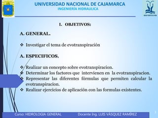 UNIVERSIDAD NACIONAL DE CAJAMARCA
Curso: HIDROLOGIA GENERAL Docente Ing. LUIS VÁSQUEZ RAMÍREZ
3
INGENIERÍA HIDRAULICA
I. OBJETIVOS:
A. GENERAL.
 Investigar el tema de evotranspiración
A. ESPECIFICOS.
 Realizar un concepto sobre evotranspiracion.
 Determinar los factores que intervienen en la evotranspiracion.
 Representar las diferentes fórmulas que permiten calcular la
evotranspiracion.
 Realizar ejercicios de aplicación con las formulas existentes.
 