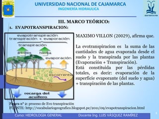 UNIVERSIDAD NACIONAL DE CAJAMARCA
Curso: HIDROLOGIA GENERAL Docente Ing. LUIS VÁSQUEZ RAMÍREZ
4
INGENIERÍA HIDRAULICA
III. MARCO TEÓRICO:
1. EVAPOTRANSPIRACION:
MAXIMO VILLON (20029), afirma que.
La evotranspiracion es la suma de las
cantidades de agua evaporada desde el
suelo y la transpirada por las plantas
(Evaporación + Transpiración).
Está constituida por las pérdidas
totales, es decir: evaporación de la
superficie evaporante (del suelo y agua)
+ transpiración de las plantas.
Figura n° 2: proceso de Evo transpiración
FUENTE: http://vocabulariogeografico.blogspot.pe/2011/09/evapotranspiracion.html
 