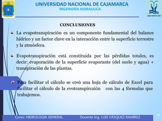 UNIVERSIDAD NACIONAL DE CAJAMARCA
Curso: HIDROLOGIA GENERAL Docente Ing. LUIS VÁSQUEZ RAMÍREZ
44
INGENIERÍA HIDRAULICA
CONCLUSIONES
La evapotranspiración es un componente fundamental del balance
hídrico y un factor clave en la interacción entre la superficie terrestre
y la atmósfera.
Evapotranspiración está constituida por las pérdidas totales, es
decir: evaporación de la superficie evaporante (del suelo y agua) +
transpiración de las plantas.
Para facilitar el cálculo se creó una hoja de cálculo de Excel para
facilitar el cálculo de la evotranspircaión con las 4 fórmulas que
trabajemos.
 