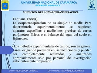 UNIVERSIDAD NACIONAL DE CAJAMARCA
Curso: HIDROLOGIA GENERAL Docente Ing. LUIS VÁSQUEZ RAMÍREZ
9
INGENIERÍA HIDRAULICA
MEDICIÓN DE LA EVAPOTRANSPIRACIÓN.
Cahuana, (2009).
La evapotranspiración no es simple de medir. Para
determinarla experimentalmente se requieren
aparatos específicos y mediciones precisas de varios
parámetros físicos o el balance del agua del suelo en
lisímetros.
Los métodos experimentales de campo, son en general
caros, exigiendo precisión en las mediciones, y pueden
ser completamente realizados y analizados
apropiadamente sólo por personal de investigación
suficientemente preparado.
 