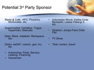 Potential 3 rd  Party Sponsor Resto & Café : KFC, PizzaHut, McDonalds, etc. Supermarket: Carrefour, Yogya, Hypermart, Giant,etc. Dept. Store: matahari, Ramayana, etc. Distro: eat347, cosmic, god .inc, etc. Automotive: Parts, Service, Leasing, Financing Insurances Indonesian Movie: Ketika Cinta Bertasbih, Laskar Pelangi 2, etc. Sinetron: Jumpa Fans Cinta Fitri TV Show Tiket: nonton, travel 