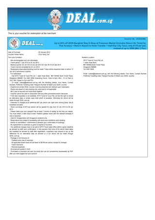 This is your voucher for redemption at the merchant

                                                                                                                                                          Voucher No : 4CD53DBE

                                                                  Up to 65% off 4D3N Bangkok Stay & Shop at Pratunam Market (Includes Return Air Ticket by
                                                                       Thai Airways + Return Airport to Hotel Transfer + Half-Day City Tour); only $179 per pax
                                                                                                                              instead of up to $508 (Min 2 Pax)
Date of Purchase                          : 03 January 2012
Voucher Holder Name                       : Chun Seng Tan
Term and Condition :                                                                             Redeem Location :
  - Non-exchangeable and non-refundable                                                           WTS Travel & Tours Pte Ltd
  - Travel period: 7 Jan 2012 to 30 Jun 2012                                                      1 Jalan Anak Bukit
  - Blackout period: 20 Jan 2012 to 22 Jan 2012 & 5 Apr 2012 to 6 Apr 2012                        #B1-59/59A Bukit Timah Plaza
  - Travel must be completed by 30 Jun 2012                                                       Singapore 588996
  - Redemption/reservation/booking must be made 7 days before departure date or before 13         Tel: 6467 8558
  Jan 2012 (whichever is earlier)
  - For redemption:                                                                               Email: Calista@wtstravel.com.sg, with the following details: Your Name, Contact Number,
  - Visit WTS Travel & Tours Pte Ltd: 1 Jalan Anak Bukit, #B1-59/59A Bukit Timah Plaza,           Preferred Travelling Date, Passport Number & Attach your DEAL voucher
  Singapore 588996, Tel: 6467 8558 (Operating Hours: 10am to 6pm, Mon - Fri & 10am to
  1pm, Sat; Closed on Sun and PH)
  - Or email, Calista@wtstravel.com.sg with the following details: Your Name, Contact
  Number, Preferred Travelling Date, Passport Number & Attach your DEAL voucher
  - Original and printed DEAL voucher must be presented and retained upon redemption
  - Rooms are based on twin-sharing only; extra bed is not applicable
  - Min 2 pax is required and must travel together
  - Voucher cannot be used in conjunction with any other promotions and/or discounts
  - If the date requested is not available, WTS Travel & Tours Pte Ltd has the right to advise
  an alternative date or similar class hotel which is available. Otherwise full refund will be
  made through DEAL.com.sg
  - Extension is charged at an additional $47 per person per night (twin sharing basis, bed &
  breakfast included)
  - Room surcharge of $15 per person will be applied for stay from 23 Jan 2012 to 28 Jan
  2012
  - Please make sure your passport has at least 7 months of validity by the time you depart.
  You must obtain a valid Visa to enter Thailand (please check with the relevant embassy if
  visa is required)
  - Valid for Singaporeans and Singapore residents only
  - Reservations are subject to availability with terms and conditions upon booking
  - Strictly no cancellation / amendment is allowed upon confirmation of bookings
  - No replacement or extension is given to expired e-Vouchers
  - Any additional charges have to be paid at WTS Travel sales office within a given deadline
  as advised by staff upon confirmation. In the scenario that none of the above listed dates
  are available as advised by staff after registration, customers may choose to top up the
  difference for an alternative date as advised or a full refund will be made through
  DEAL.com.sg
  - Package is not inclusive of:
  - Thailand entry visa (if required)
  - All applicable airport taxes & fuel taxes of S$195 per person (subject to change)
  - Travel insurance
  - Personal expenses
  - All prices are quoted in SGD
  - Purchased e-Vouchers are sent via email and can be conveniently downloaded as PDF
  after you have logged into your account
 