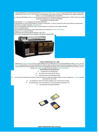 La tercera generación de computadoras emergió con el desarrollo de circuitos integrados en las que se colocan miles de componentes
electrónicos en una integración en miniatura. Las computadoras nueva mente se hicieron más pequeñas, más rápidas, desprendían
menos color y eran energéticamente más eficientes.
EL ordenador IBM-360domino las ventas de la tercera generación de ordenadores desde su presentación en 1965.ELPDP-8 de la Digital
Equipment Corporation fue el primer miniordenador.
Características de esta generación:
Se desarrollaron circuitos integrados para procesar información.
Se desarrollaron los "chips" para almacenar y procesar la información. Un chip es una pieza de silicio que contiene los componentes
electrónicos en miniatura llamados semiconductores.
Los circuitos integrados recuerdan los datos, ya que almacenan la información como cargas eléctricas.
Surge la multiprogramación.
Las computadoras pueden llevar a cabo ambas tareas de procesamiento o análisis matemáticos.
Emerge la industria del SOTFWARE.
Se desarrollan las minicomputadoras IBM 360 Y DEC POP 1.
Otra vez las computadoras se toman pequeñas, más ligeras y más eficientes.
CUARTA GENERACION (1971-1988)
Aparecen los microprocesadores que es un gran adelanto de la microelectrónica, son circuitos integrados de alta densidad y con una
velocidad impresionante. Las microcomputadoras con base en estos circuitos son extremadamente pequeñas y baratas, por lo que su
uso se extiende al mercado industrial. Aquí nacen las computadoras personales que han adquirido proporciones enormes y que han
influido en la sociedad en general sobre la llamada revolución informática.
Características de esta generación:
 Se desarrolló el microprocesador.
 Se colocan más circuitos dentro del chip.
 Cada chip puede hacer diferentes tareas.
 Un chip sencillo actualmente contiene la unidad de control y la unidad de aritmética /lógica. El tercer componente, la memoria primaria,
es operado por otros chips.
 Se reemplaza la memoria de anillos magnéticos por la memoria de los chips.
 Se desarrollan las micro computadoras, o sea computadoras personales o PC.
 Se desarrollan las supercomputadoras
QUINTA GENERACION (1983 al presente)
 
