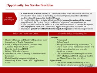 Opportunity for Service Providers

                  A distribution platform open to all Content Providers (with no cultural obstacles, as
                   broadcasters have, aimed at defending mainstream/premium content ) business
  A new            models primarily depend on Content Owners
 paradigm         Service Providers have to build a Business Model around the nature of the content
                   alongside with the Content Owner, looking for “shareable” sources of revenue
                  If a Service provider has the ambition to place itself at the center of the new Ecosystem ,
                   new engagement rules with Content and Application providers have to be set
                  These rules go far beyond the traditional negotiation process with majors/publishers

           What the Telcos can Offer                             What the Telco are looking for
                                                       Content :
• Quality of Service and Quality of Experience even         • Professional
  in condition of Traffic Congestion                        • Rights Cleared
• Reach of a big multiplatform customer base                • Strongly differentiated by mainstream TV
  Anytime, Anywhere, Cross-Device                           • able to reach a wide public individually, or a
• Parental Control and DRM                                    critical mass of niches, able generate
• Billing, CRM, eTech Support                                 significant revenue
• Mass Market Proof Marketing /Communication                • That does not require a strong localisation
  Resources                                                   effort (dubbed/subtitled) language-neutral
• Digital Identity Management aimed at                        (ex: Music, Vimeo, Arte Live Web)
  maximizing Client Contact AND Application            Applications:
  Value                                                     • That do not create discontinuity in the UX
                                                            • That do not set new knots for the Ecosystem
                                                                                           Source: Telco2.0 2010 Forum
 