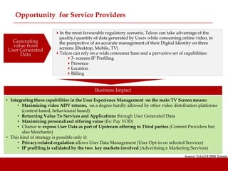 Opportunity for Service Providers

                       In the most favourable regulatory scenario, Telcos can take advantage of the
                        quality/quantity of data generated by Users while consuming online video, in
  Generating            the perspective of an accurate management of their Digital Identity on three
  value from            screens (Desktop, Mobile, TV)
User Generated
     Data              Telcos can rely on a wide consumer base and a pervasive set of capabilities:
                            3- screens IP Profiling
                            Presence
                            Location
                            Billing


                                          Business Impact
• Integrating these capabilities in the User Experience Management on the main TV Screen means:
     • Maximizing video ADV returns, on a degree hardly allowed by other video distribution platforms
        (context based, behavioural based)
     • Returning Value To Services and Applications through User Generated Data
     • Maximizing personalized offering value (Ex: Pay VOD)
     • Chance to expose User Data as part of Upstream offering to Third parties (Content Providers but
        also Merchants)
• This kind of strategy is possible only if:
     • Privacy-related regulation allows User Data Management (User Opt-in on selected Services)
     • IP profiling is validated by the two key markets involved (Advertising e Marketing Services)
                                                                                      Source: Telco2.0 2010 Forum
 