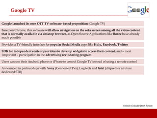 Google TV

Google launched its own OTT TV software-based proposition (Google TV)

Based on Chrome, this software will allow navigation on the sofa screen among all the video content
that is normally available via desktop browser, as Open Source Applications like Boxee have already
made possible

Provides a TV-friendly interface for popular Social Media apps like Hulu, Facebook, Twitter

SDK for independent content providers to develop widgets to access their content, and – most
important – participation in the advertising rev- sharing program

Users can use their Android phone or iPhone to control Google TV instead of using a remote control

Announced in partnerships with Sony (Connected TVs), Logitech and Intel (chipset for a future
dedicated STB)




                                                                                        Source: Telco2.0 2010 Forum
 