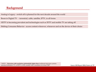 Background

Analog is Legacy - switch off is planned for the next decade around the world

Boom in Digital TV - terrestrial, cable, satellite, IPTV, in all forms

HDTV is becoming prevalent and technologies such as 3DTV and mobile TV are taking off

Shifting Consumer Behavior - access content wherever, whenever and on the device of their choice




* HDTV - Television with resolution substantially higher than traditional television systems
(standard-definition TV, or SDTV, or SD), usually with a resolution of at least 720P           Source: BSI Report 2010, Future of TV
 