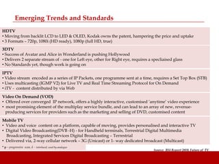 Emerging Trends and Standards
HDTV
• Moving from backlit LCD to LED & OLED, Kodak owns the patent, hampering the price and uptake
• 3 Formats – 720p, 1080i (HD ready), 1080p (full HD, true)
3DTV
• Success of Avatar and Alice in Wonderland is pushing Hollywood
• Delivers 2 separate stream of - one for Left eye, other for Right eye, requires a specliaised glass
• No Standards yet, though work is going on
IPTV
• Video stream encoded as a series of IP Packets, one programme sent at a time, requires a Set Top Box (STB)
• Uses multicasting (IGMP V2) for Live TV and Real Time Streaming Protocol for On Demand
• iTV - content distributed by via Web
Video On Demand (VOD)
• Offered over converged IP network, offers a highly interactive, customised „anytime‟ video experience
• most promising element of the multiplay service bundle, and can lead to an array of new, revenue-
  producing services for providers such as the marketing and selling of DVD, customised content
Mobile TV
• Video and voice content on a platform, capable of moving, provides personalised and interactive TV
• Digital Video Broadcasting(DVB -H) - for Handheld terminals, Terrestrial Digital Multimedia
  Broadcasting, Integrated Services Digital Broadcasting – Terrestrial
• Delivered via, 2-way cellular network – 3G (Unicast) or 1- way dedicated broadcast (Multicast)
* p – progressive scan, i - interlaced, used by analogue
                                                                                    Source: BSI Report 2010, Future of TV
 