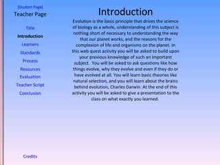 Introduction Evolution is the basic principle that drives the science of biology as a whole, understanding of this subject is nothing short of necessary to understanding the way that our planet works, and the reasons for the complexion of life and organisms on the planet. In this web quest activity you will be asked to build upon your previous knowledge of such an important subject.  You will be asked to ask questions like how things evolve, why they evolve and even if they do or have evolved at all. You will learn basic theories like natural selection, and you will learn about the brains behind evolution, Charles Darwin. At the end of this activity you will be asked to give a presentation to the class on what exactly you learned.  [ Student Page ] Title Introduction Learners Standards Process Resources Credits Teacher Page . Evaluation Teacher Script Conclusion 