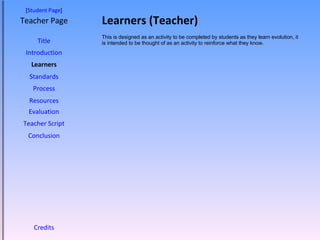 Learners (Teacher) [ Student Page ] Title Introduction Learners Standards Process Resources Credits Teacher Page This is designed as an activity to be completed by students as they learn evolution, it is intended to be thought of as an activity to reinforce what they know.  Evaluation Teacher Script Conclusion 