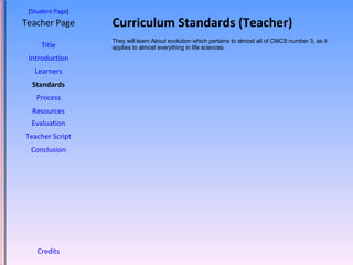 Curriculum Standards (Teacher) [ Student Page ] Title Introduction Learners Standards Process Resources Credits Teacher Page They will learn About evolution which pertains to almost all of CMCS number 3, as it applies to almost everything in life sciences. Evaluation Teacher Script Conclusion 