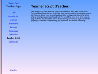 Teacher Script (Teacher) [ Student Page ] Title Introduction Learners Standards Process Resources Credits Teacher Page Teachers should make sure that they guide students to learn a set of key terms. Such as Natural selection, survival of the fittest, gene mutation, homologous organs etc. Teacher should have already taught genetics so they understand what drives change among organisms on this planet. You should not have to do all to much to help students, they should be able to do this activity on their own. By the end of the project you will make sure that every group presents and learned everything. Evaluation Teacher Script Conclusion 