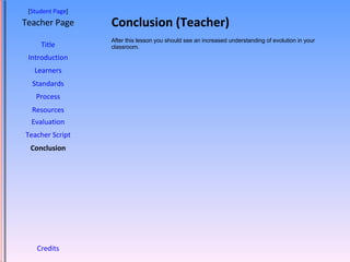 Conclusion (Teacher) [ Student Page ] Title Introduction Learners Standards Process Resources Credits Teacher Page After this lesson you should see an increased understanding of evolution in your classroom.  Evaluation Teacher Script Conclusion 