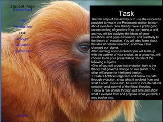 Student Page Introduction Task Process Evaluation Conclusion Credits [ Teacher Page ] Title Task The first step of this activity is to use the resources provided to you in the Processes section to learn about evolution. You already have a pretty good understanding of genetics from our previous unit, and you will be applying the Ideas of gene mutations, and gene dominance and resistivity to the theory of evolution. You will also learn about the idea of natural selection, and how it has changed our planet. After learning about evolution you will team up with the partner of your choice, as a group you will choose to do your presentation on one of the following subjects. One of you will argue that evolution truly is the theory that governs change on our planet. The other will argue for intelligent design. Create a fictitious organism and follow it’s path through evolution, show what it evolved from and what it could evolve into, be sure to include natural selection and survival of the fittest theories. Follow a real animal through out time and show what it evolved from and propose what you think it may evolve into. 