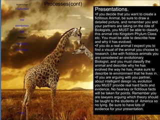 Student Page Title Introduction Task Process Evaluation Conclusion Credits [ Teacher Page ] Processes(cont) Presentations. If you decide that you want to create a fictitious Animal, be sure to draw a detailed picture, and remember you and your partners are taking on the role of Biologists, you MUST be able to classify this animal into Kingdom Phylum Class etc. You must be able to describe how and why it has evolved. If you do a real animal I expect you to find a visual of the animal you choose to research. Like with fictitious animals you are considered an evolutionary Biologist, and you must classify the animal and describe why he has evolved the way he has, make sure to describe te environment that he lives in. If you are arguing with you partner, about intelligent design vs. evolution you MUST provide real hard facts and evidence. No hearsay or fictitious facts will be taken for points. Remember you are lawyers arguing which theory should be taught to the students of  America so no lying. Be sure to have lots of evidence for your presentation.  