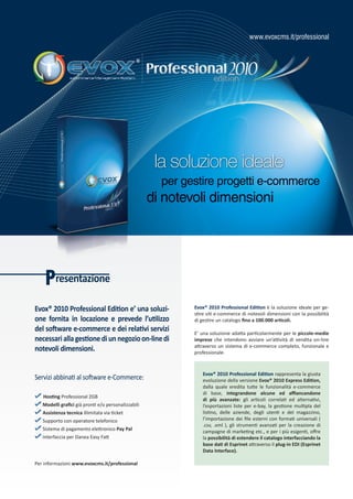 www.evoxcms.it/professional




                                                      la soluzione ideale
                                                       per gestire progetti e-commerce
                                                     di notevoli dimensioni




    Presentazione
Evox® 2010 Professional Edition e’ una soluzi-               Evox® 2010 Professional Edition è la soluzione ideale per ge-
                                                             stire siti e-commerce di notevoli dimensioni con la possibilità
one fornita in locazione e prevede l’utilizzo                di gestire un catalogo fino a 100.000 articoli.
del software e-commerce e dei relativi servizi               E’ una soluzione adatta particolarmente per le piccole-medie
necessari alla gestione di un negozio on-line di             imprese che intendono avviare un’attività di vendita on-line
                                                             attraverso un sistema di e-commerce completo, funzionale e
notevoli dimensioni.                                         professionale.



                                                                Evox® 2010 Professional Edition rappresenta la giusta
Servizi abbinati al software e-Commerce:                        evoluzione della versione Evox® 2010 Express Edition,
                                                                dalla quale eredita tutte le funzionalità e-commerce
                                                                di base, integrandone alcune ed affiancandone
   Hosting Professional 2GB
                                                                di più avanzate: gli articoli correlati ed alternativi,
   Modelli grafici già pronti e/o personalizzabili              l’esportazioni liste per e-bay, la gestione multipla del
   Assistenza tecnica illimitata via ticket                     listino, delle aziende, degli utenti e del magazzino,
   Supporto con operatore telefonico                            l’importazione dei file esterni con formati universali (
                                                                .csv, .xml ), gli strumenti avanzati per la creazione di
   Sistema di pagamento elettronico Pay Pal                     campagne di marketing etc., e per i più esigenti, offre
   Interfaccia per Danea Easy Fatt                              la possibilità di estendere il catalogo interfacciando la
                                                                base dati di Esprinet attraverso il plug-in EDI (Esprinet
                                                                Data Interface).

Per informazioni www.evoxcms.it/professional
 
