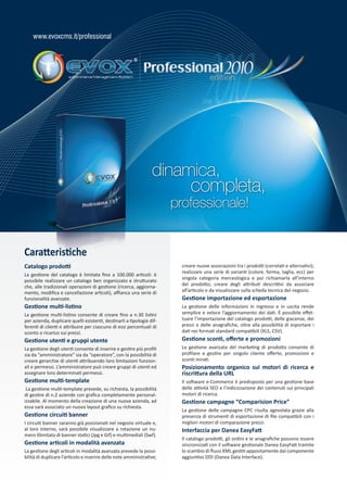 www.evoxcms.it/professional




                                                                 dinamica,
                                                                             completa,
                                                                       professionale!


Caratteristiche
Catalogo prodotti                                                        creare nuove associazioni tra i prodotti (correlati e alternativi);
                                                                         realizzare una serie di varianti (colore, forma, taglia, ecc) per
La gestione del catalogo è limitata fino a 100.000 articoli: è
                                                                         singola categoria merceologica e poi richiamarla all’interno
possibile realizzare un catalogo ben organizzato e strutturato
che, alle tradizionali operazioni di gestione (ricerca, aggiorna-        del prodotto; creare degli attributi descrittivi da associare
mento, modifica e cancellazione articoli), affianca una serie di         all’articolo e da visualizzare sulla scheda tecnica del negozio.
funzionalità avanzate.                                                   Gestione importazione ed esportazione
Gestione multi-listino                                                   La gestione delle informazioni in ingresso e in uscita rende
La gestione multi-listino consente di creare fino a n.30 listini         semplice e veloce l’aggiornamento dei dati. È possibile effet-
per azienda, duplicare quelli esistenti, destinarli a tipologie dif-     tuare l’importazione del catalogo prodotti, delle giacenze, dei
ferenti di clienti e attribuire per ciascuno di essi percentuali di      prezzi e delle anagrafiche, oltre alla possibilità di esportare i
sconto o ricarico sui prezzi.                                            dati nei formati standard compatibili (XLS, CSV).
Gestione utenti e gruppi utente                                          Gestione sconti, offerte e promozioni
La gestione degli utenti consente di inserire e gestire più profili      La gestione avanzata del marketing di prodotto consente di
sia da “amministratore” sia da “operatore”, con la possibilità di        profilare e gestire per singolo cliente offerte, promozioni e
creare gerarchie di utenti attribuendo loro limitazioni funzion-         sconti mirati.
ali e permessi. L’amministratore può creare gruppi di utenti ed          Posizionamento organico sui motori di ricerca e
assegnare loro determinati permessi.                                     riscrittura della URL
Gestione multi-template                                                  Il software e-Commerce è predisposto per una gestione base
 La gestione multi-template prevede, su richiesta, la possibilità        delle attività SEO e l’indicizzazione dei contenuti sui principali
di gestire di n.2 aziende con grafica completamente personal-            motori di ricerca.
izzabile. Al momento della creazione di una nuova azienda, ad            Gestione campagne “Comparision Price”
essa sarà associato un nuovo layout grafico su richiesta.
                                                                         La gestione delle campagne CPC risulta agevolata grazie alla
Gestione circuiti banner                                                 presenza di strumenti di esportazione di file compatibili con i
I circuiti banner saranno già posizionati nel negozio virtuale e,        migliori motori di comparazione prezzi.
al loro interno, sarà possibile visualizzare a rotazione un nu-          Interfaccia per Danea EasyFatt
mero illimitato di banner statici (Jpg e Gif) e multimediali (Swf).
                                                                         Il catalogo prodotti, gli ordini e le anagrafiche possono essere
Gestione articoli in modalità avanzata                                   sincronizzati con il software gestionale Danea EasyFatt tramite
La gestione degli articoli in modalità avanzata prevede la possi-        lo scambio di flussi XML gestiti appositamente dal componente
bilità di duplicare l’articolo e inserire delle note amministrative;     aggiuntivo DDI (Danea Data Interface).
 