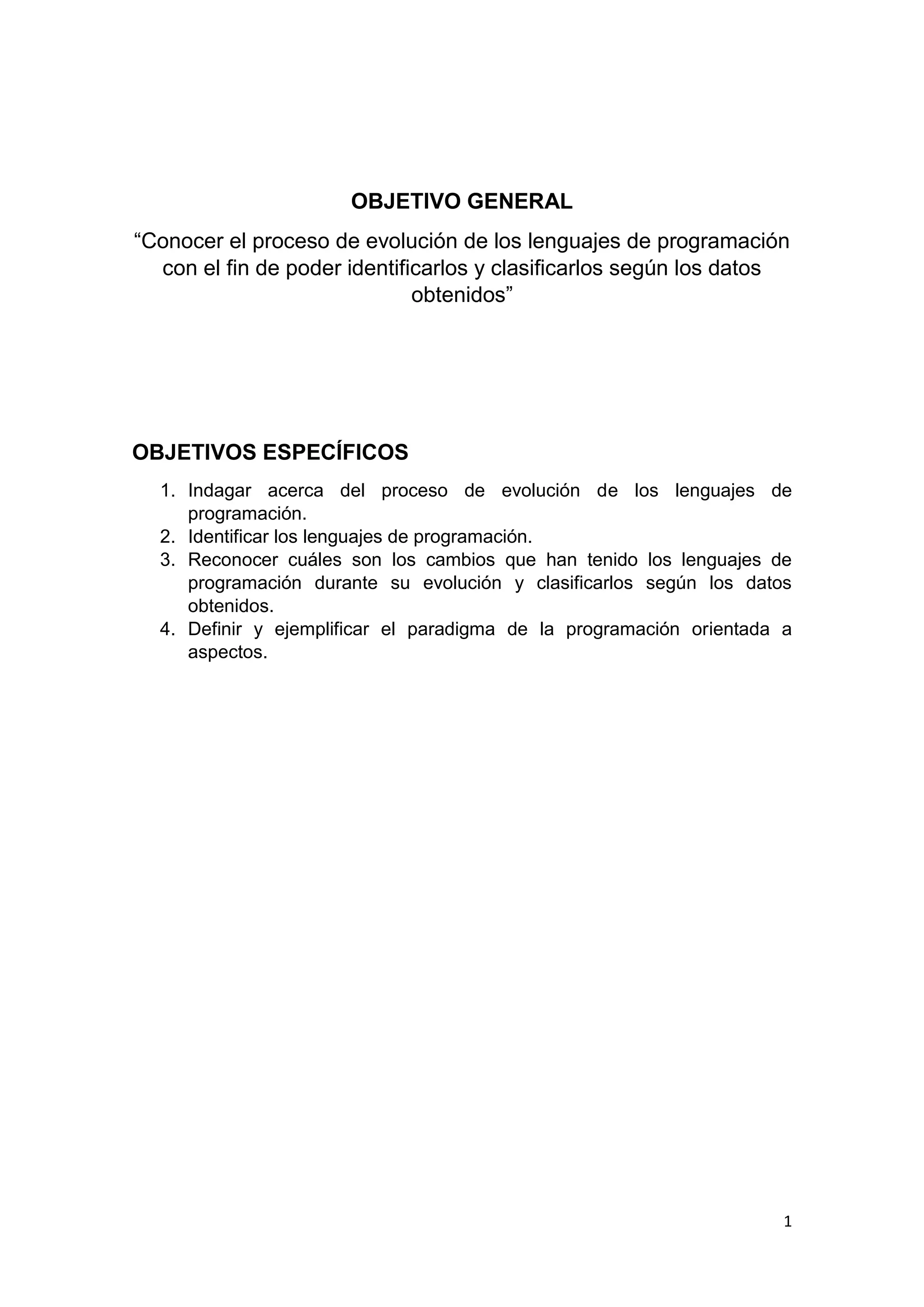 1
OBJETIVO GENERAL
“Conocer el proceso de evolución de los lenguajes de programación
con el fin de poder identificarlos y clasificarlos según los datos
obtenidos”
OBJETIVOS ESPECÍFICOS
1. Indagar acerca del proceso de evolución de los lenguajes de
programación.
2. Identificar los lenguajes de programación.
3. Reconocer cuáles son los cambios que han tenido los lenguajes de
programación durante su evolución y clasificarlos según los datos
obtenidos.
4. Definir y ejemplificar el paradigma de la programación orientada a
aspectos.
 