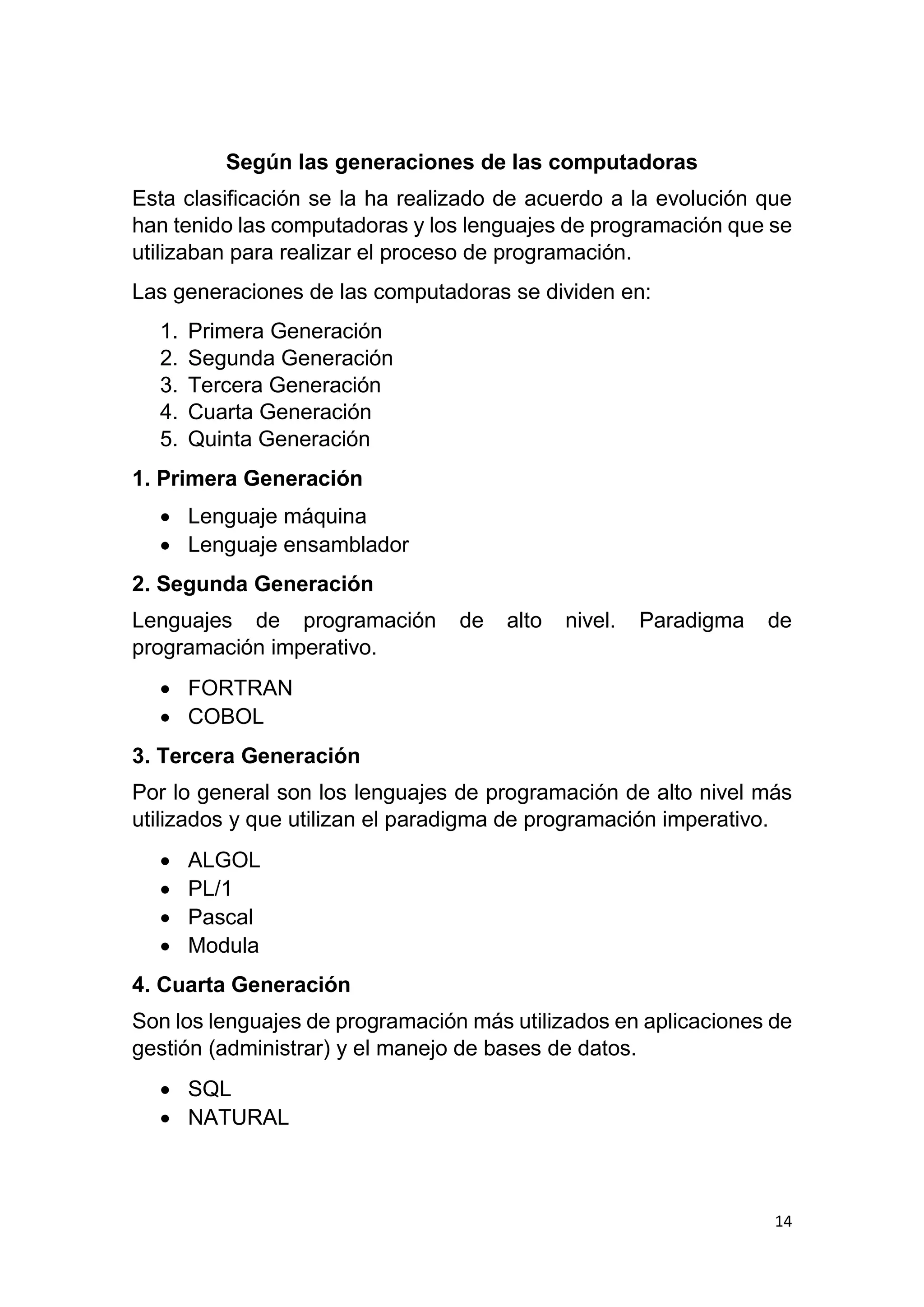 14
Según las generaciones de las computadoras
Esta clasificación se la ha realizado de acuerdo a la evolución que
han tenido las computadoras y los lenguajes de programación que se
utilizaban para realizar el proceso de programación.
Las generaciones de las computadoras se dividen en:
1. Primera Generación
2. Segunda Generación
3. Tercera Generación
4. Cuarta Generación
5. Quinta Generación
1. Primera Generación
 Lenguaje máquina
 Lenguaje ensamblador
2. Segunda Generación
Lenguajes de programación de alto nivel. Paradigma de
programación imperativo.
 FORTRAN
 COBOL
3. Tercera Generación
Por lo general son los lenguajes de programación de alto nivel más
utilizados y que utilizan el paradigma de programación imperativo.
 ALGOL
 PL/1
 Pascal
 Modula
4. Cuarta Generación
Son los lenguajes de programación más utilizados en aplicaciones de
gestión (administrar) y el manejo de bases de datos.
 SQL
 NATURAL
 