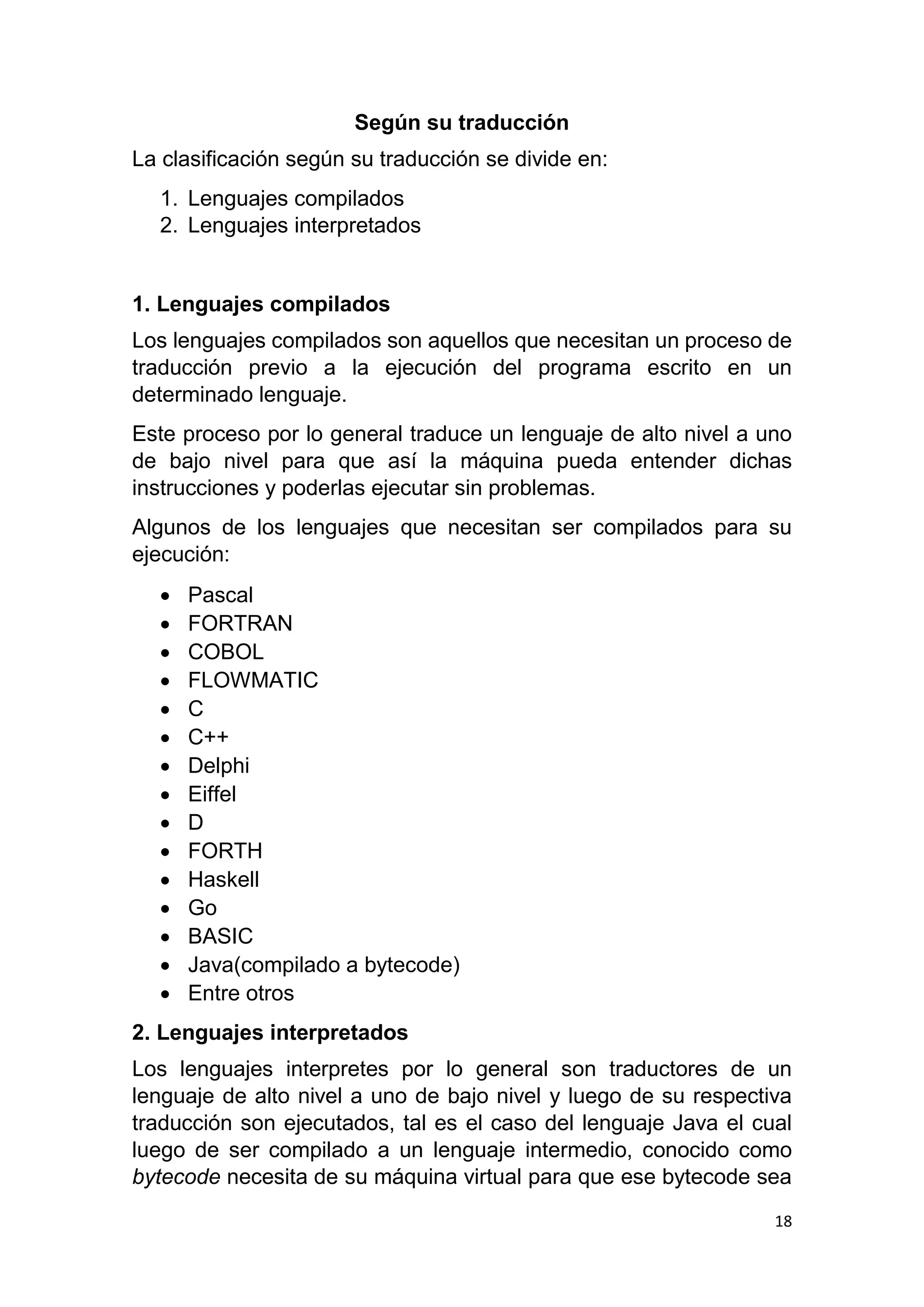 18
Según su traducción
La clasificación según su traducción se divide en:
1. Lenguajes compilados
2. Lenguajes interpretados
1. Lenguajes compilados
Los lenguajes compilados son aquellos que necesitan un proceso de
traducción previo a la ejecución del programa escrito en un
determinado lenguaje.
Este proceso por lo general traduce un lenguaje de alto nivel a uno
de bajo nivel para que así la máquina pueda entender dichas
instrucciones y poderlas ejecutar sin problemas.
Algunos de los lenguajes que necesitan ser compilados para su
ejecución:
 Pascal
 FORTRAN
 COBOL
 FLOWMATIC
 C
 C++
 Delphi
 Eiffel
 D
 FORTH
 Haskell
 Go
 BASIC
 Java(compilado a bytecode)
 Entre otros
2. Lenguajes interpretados
Los lenguajes interpretes por lo general son traductores de un
lenguaje de alto nivel a uno de bajo nivel y luego de su respectiva
traducción son ejecutados, tal es el caso del lenguaje Java el cual
luego de ser compilado a un lenguaje intermedio, conocido como
bytecode necesita de su máquina virtual para que ese bytecode sea
 