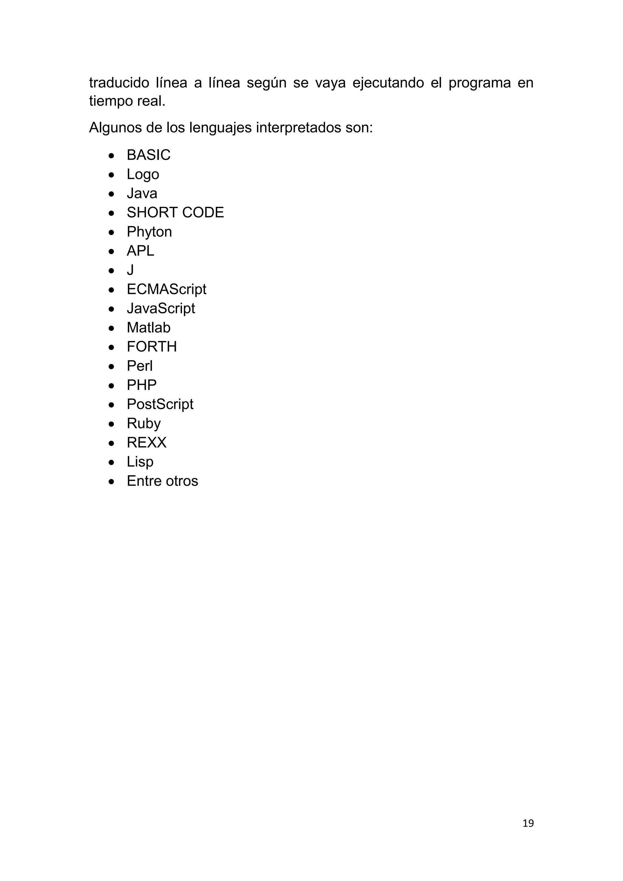 19
traducido línea a línea según se vaya ejecutando el programa en
tiempo real.
Algunos de los lenguajes interpretados son:
 BASIC
 Logo
 Java
 SHORT CODE
 Phyton
 APL
 J
 ECMAScript
 JavaScript
 Matlab
 FORTH
 Perl
 PHP
 PostScript
 Ruby
 REXX
 Lisp
 Entre otros
 