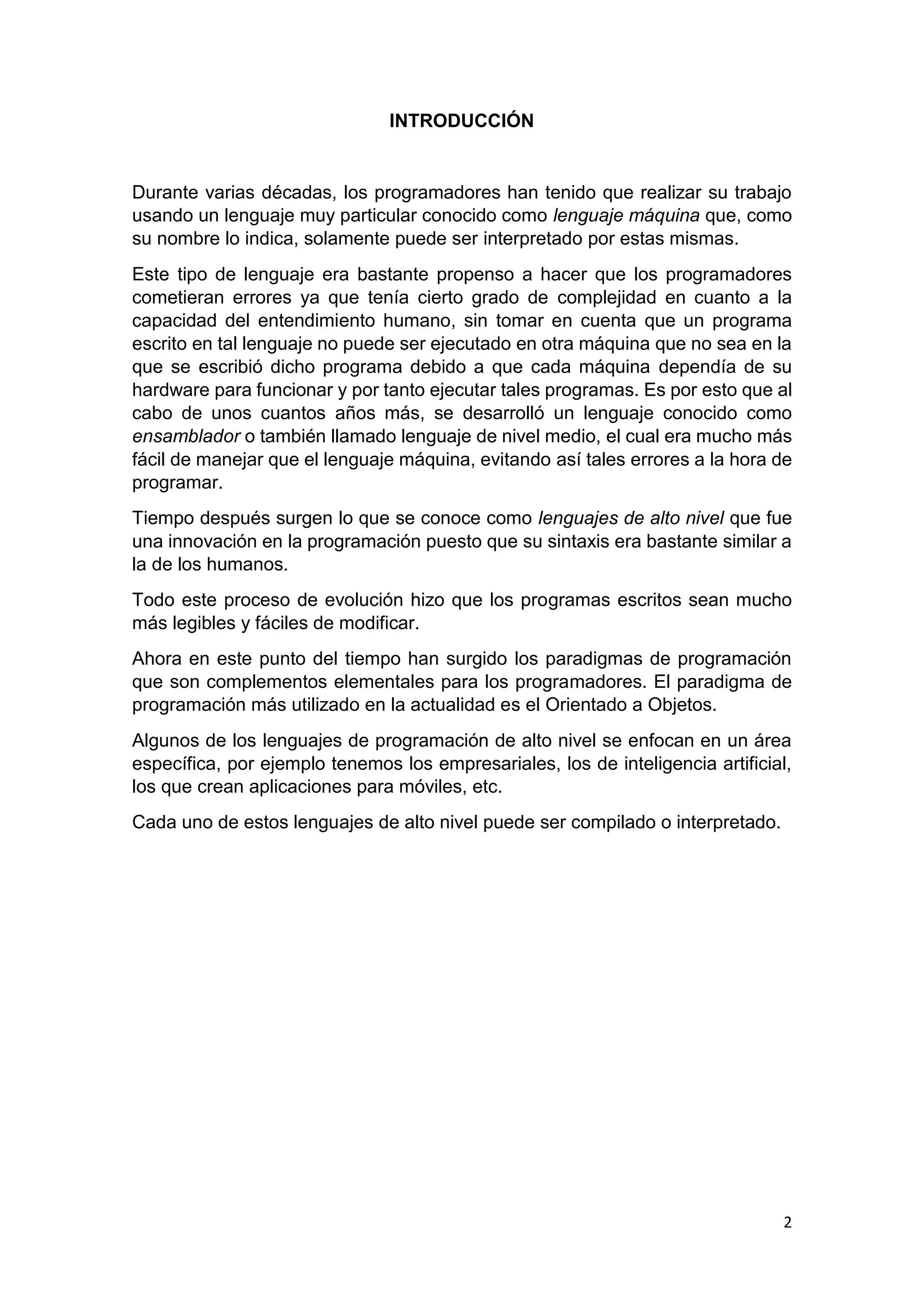 2
INTRODUCCIÓN
Durante varias décadas, los programadores han tenido que realizar su trabajo
usando un lenguaje muy particular conocido como lenguaje máquina que, como
su nombre lo indica, solamente puede ser interpretado por estas mismas.
Este tipo de lenguaje era bastante propenso a hacer que los programadores
cometieran errores ya que tenía cierto grado de complejidad en cuanto a la
capacidad del entendimiento humano, sin tomar en cuenta que un programa
escrito en tal lenguaje no puede ser ejecutado en otra máquina que no sea en la
que se escribió dicho programa debido a que cada máquina dependía de su
hardware para funcionar y por tanto ejecutar tales programas. Es por esto que al
cabo de unos cuantos años más, se desarrolló un lenguaje conocido como
ensamblador o también llamado lenguaje de nivel medio, el cual era mucho más
fácil de manejar que el lenguaje máquina, evitando así tales errores a la hora de
programar.
Tiempo después surgen lo que se conoce como lenguajes de alto nivel que fue
una innovación en la programación puesto que su sintaxis era bastante similar a
la de los humanos.
Todo este proceso de evolución hizo que los programas escritos sean mucho
más legibles y fáciles de modificar.
Ahora en este punto del tiempo han surgido los paradigmas de programación
que son complementos elementales para los programadores. El paradigma de
programación más utilizado en la actualidad es el Orientado a Objetos.
Algunos de los lenguajes de programación de alto nivel se enfocan en un área
específica, por ejemplo tenemos los empresariales, los de inteligencia artificial,
los que crean aplicaciones para móviles, etc.
Cada uno de estos lenguajes de alto nivel puede ser compilado o interpretado.
 