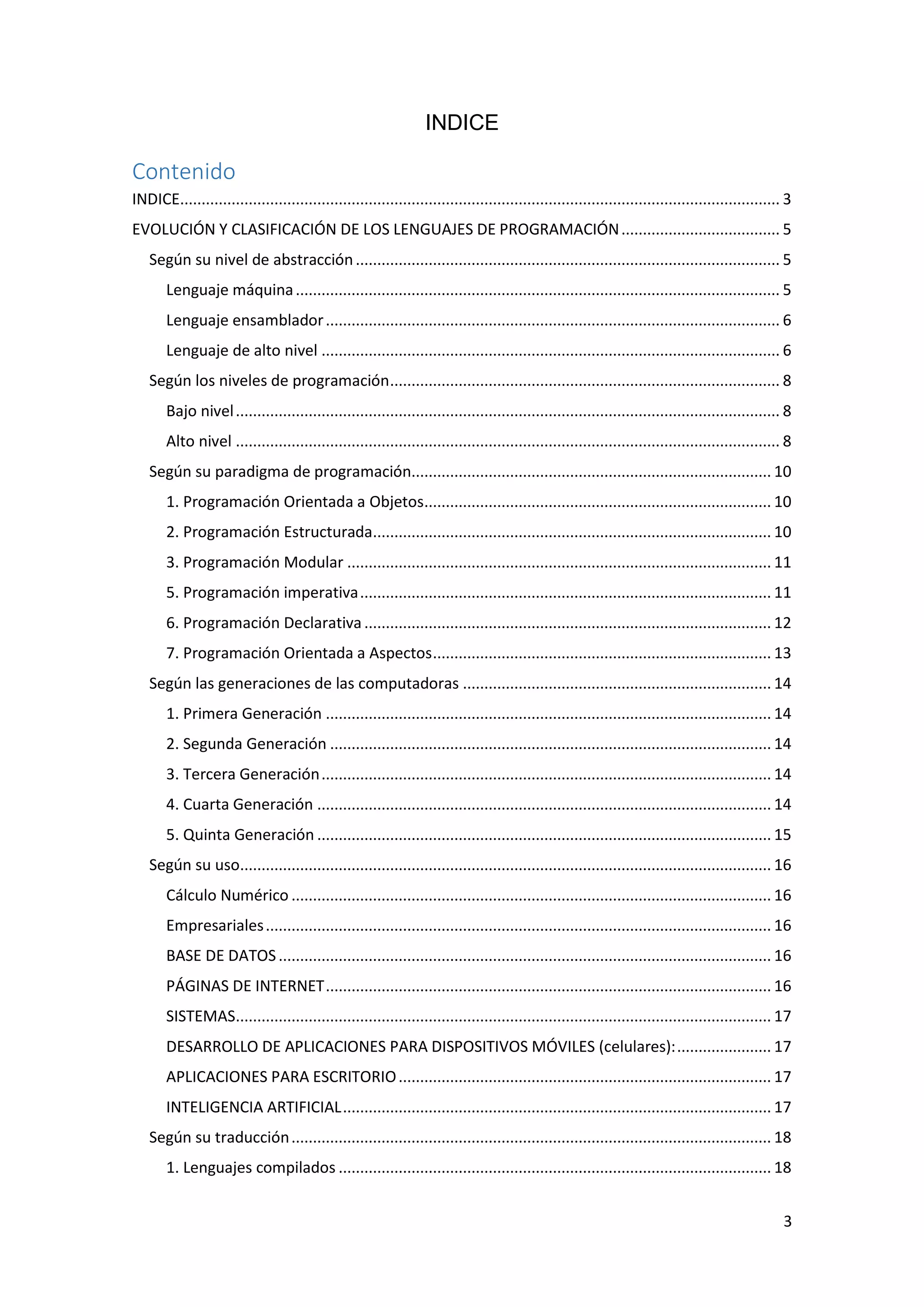 3
INDICE
Contenido
INDICE............................................................................................................................................ 3
EVOLUCIÓN Y CLASIFICACIÓN DE LOS LENGUAJES DE PROGRAMACIÓN..................................... 5
Según su nivel de abstracción................................................................................................... 5
Lenguaje máquina................................................................................................................. 5
Lenguaje ensamblador.......................................................................................................... 6
Lenguaje de alto nivel ........................................................................................................... 6
Según los niveles de programación........................................................................................... 8
Bajo nivel............................................................................................................................... 8
Alto nivel ............................................................................................................................... 8
Según su paradigma de programación.................................................................................... 10
1. Programación Orientada a Objetos................................................................................. 10
2. Programación Estructurada............................................................................................. 10
3. Programación Modular ................................................................................................... 11
5. Programación imperativa................................................................................................ 11
6. Programación Declarativa............................................................................................... 12
7. Programación Orientada a Aspectos............................................................................... 13
Según las generaciones de las computadoras ........................................................................ 14
1. Primera Generación ........................................................................................................ 14
2. Segunda Generación ....................................................................................................... 14
3. Tercera Generación......................................................................................................... 14
4. Cuarta Generación .......................................................................................................... 14
5. Quinta Generación .......................................................................................................... 15
Según su uso............................................................................................................................ 16
Cálculo Numérico ................................................................................................................ 16
Empresariales...................................................................................................................... 16
BASE DE DATOS................................................................................................................... 16
PÁGINAS DE INTERNET........................................................................................................ 16
SISTEMAS............................................................................................................................. 17
DESARROLLO DE APLICACIONES PARA DISPOSITIVOS MÓVILES (celulares):...................... 17
APLICACIONES PARA ESCRITORIO....................................................................................... 17
INTELIGENCIA ARTIFICIAL.................................................................................................... 17
Según su traducción................................................................................................................ 18
1. Lenguajes compilados ..................................................................................................... 18
 