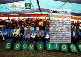 About the
Eco Village
Establishing an Eco Village
beside the World single
largest Mangrove
Forest to solve the major
regional problems like
drinking water, cooking fuel,
riverbank erosion, electricity,
livelihood and education of
the Sundarbans coastal
community without harming
the mangrove ecosystem.
 