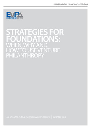 EUROPEAN VENTURE PHILANTHROPY ASSOCIATION




STRATEGIES FOR
FOUNDATIONS:
WHEN, WHY AND
HOW TO USE VENTURE
PHILANTHROPY




ASHLEY METZ CUMMINGS AND LISA HEHENBERGER   OCTOBER 2010
 