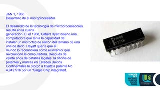 JAN 1, 1968
Desarrollo de el microprocesador
El desarrollo de la tecnología de microprocesadores
resultó en la cuarta
generación. El el 1968, Gilbert Hyatt diseño una
computadora que tenía la capacidad de
instalar un microchip de silicón del tamaño de una
uña de dedo. Hayatt quería que el
mundo lo reconociera como el inventor que
revolucionó la computadora. Después de
veinte años de batallas legales, la oficina de
patentes y marcas en Estados Unidos
Continentales le otorgó a Hyatt la patente No.
4,942.516 por un “Single Chip integrated.
 