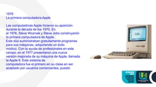 1976
La primera computadora Apple
Las computadoras Apple hicieron su aparición
durante la década de los 1970. En
el 1976, Steve Wozniak y Steve Jobs construyerón
la primera computadora de Apple.
Este dúo suministraban gratuitamente programas
para sus máquinas, adquiriendo un éxito
módico. Con la ayuda de profesionales en este
campo, en el 1977 presentaron una nueva
versión mejorada de su máquina de Apple, llamada
la Apple II. Este sistema de
computadora fue el primero en su clase en ser
aceptado por usuarios comerciantes, puesto
 