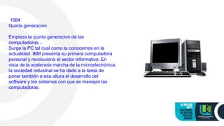 1984
Quinta generacion
Empieza la quinta generacion de las
computadoras...
Surge la PC tal cual como la conocemos en la
actualidad. IBM presenta su primera computadora
personal y revoluciona el sector informativo. En
vista de la acelerada marcha de la microelectrónica,
la sociedad industrial se ha dado a la tarea de
poner también a esa altura el desarrollo del
software y los sistemas con que se manejan las
computadoras.
 