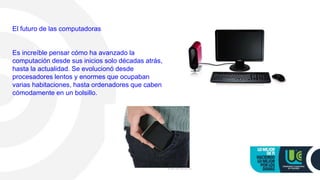 El futuro de las computadoras
Es increíble pensar cómo ha avanzado la
computación desde sus inicios solo décadas atrás,
hasta la actualidad. Se evolucionó desde
procesadores lentos y enormes que ocupaban
varias habitaciones, hasta ordenadores que caben
cómodamente en un bolsillo.
 