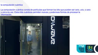 la computación cuántica
La computación cuántica consta de partículas que forman los bits que pueden ser cero, uno, o cero
y uno a la vez. Estos bits cuánticos permiten nuevas y poderosas formas de procesar la
información.
 