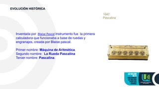 1642
Pascalina
Inventada por Blaise Pascal instrumento fue la primera
calculadora que funcionaba a base de ruedas y
engranajes, creada por Blaise pascal.
Primer nombre: Máquina de Aritmética.
Segundo nombre: La Rueda Pascalina
Tercer nombre: Pascalina.
EVOLUCIÓN HISTÓRICA
 