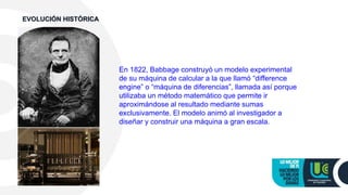 En 1822, Babbage construyó un modelo experimental
de su máquina de calcular a la que llamó “difference
engine” o “máquina de diferencias”, llamada así porque
utilizaba un método matemático que permite ir
aproximándose al resultado mediante sumas
exclusivamente. El modelo animó al investigador a
diseñar y construir una máquina a gran escala.
EVOLUCIÓN HISTÓRICA
 