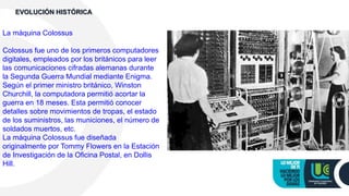 La máquina Colossus
Colossus fue uno de los primeros computadores
digitales, empleados por los británicos para leer
las comunicaciones cifradas alemanas durante
la Segunda Guerra Mundial mediante Enigma.
Según el primer ministro británico, Winston
Churchill, la computadora permitió acortar la
guerra en 18 meses. Esta permitió conocer
detalles sobre movimientos de tropas, el estado
de los suministros, las municiones, el número de
soldados muertos, etc.
La máquina Colossus fue diseñada
originalmente por Tommy Flowers en la Estación
de Investigación de la Oficina Postal, en Dollis
Hill.
EVOLUCIÓN HISTÓRICA
 