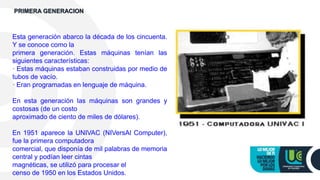 Esta generación abarco la década de los cincuenta.
Y se conoce como la
primera generación. Estas máquinas tenían las
siguientes características:
· Estas máquinas estaban construidas por medio de
tubos de vacío.
· Eran programadas en lenguaje de máquina.
En esta generación las máquinas son grandes y
costosas (de un costo
aproximado de ciento de miles de dólares).
En 1951 aparece la UNIVAC (NIVersAl Computer),
fue la primera computadora
comercial, que disponía de mil palabras de memoria
central y podían leer cintas
magnéticas, se utilizó para procesar el
censo de 1950 en los Estados Unidos.
PRIMERA GENERACION
 