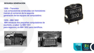 1958 – Transistor
Las computadoras construidas con transistores
marcan el comienzo de la segunda
generación de los equipos de computadora.
1959 – IBM 1602
IBM introduce dos pequeñas computadoras de
escritorio, a saber: la IBM 1401
para negocios y la IBM 1602 para científicos.
SEGUNDA GENERACION
 