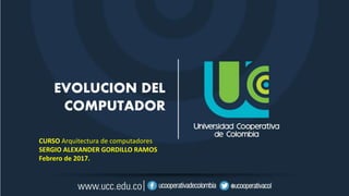 EVOLUCION DEL
COMPUTADOR
CURSO Arquitectura de computadores
SERGIO ALEXANDER GORDILLO RAMOS
Febrero de 2017.
 
