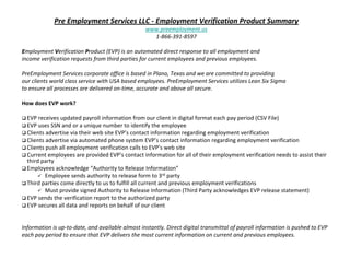 Pre Employment Services LLC ‐ Employment Verification Product Summary
                                                  www.preemployment.us
                                                    1‐866‐391‐8597

Employment Verification Product (EVP) is an automated direct response to all employment and 
income verification requests from third parties for current employees and previous employees. 

PreEmployment Services corporate office is based in Plano, Texas and we are committed to providing 
our clients world class service with USA based employees. PreEmployment Services utilizes Lean Six Sigma 
to ensure all processes are delivered on‐time, accurate and above all secure.

How does EVP work?

  EVP receives updated payroll information from our client in digital format each pay period (CSV File)
  EVP uses SSN and or a unique number to identify the employee
  Clients advertise via their web site EVP’s contact information regarding employment verification
  Clients advertise via automated phone system EVP’s contact information regarding employment verification
  Clients push all employment verification calls to EVP’s web site
  Current employees are provided EVP’s contact information for all of their employment verification needs to assist their 
  third party
  Employees acknowledge “Authority to Release Information”
          Employee sends authority to release form to 3rd party
  Third parties come directly to us to fulfill all current and previous employment verifications
          Must provide signed Authority to Release Information (Third Party acknowledges EVP release statement)
  EVP sends the verification report to the authorized party
  EVP secures all data and reports on behalf of our client


Information is up‐to‐date, and available almost instantly. Direct digital transmittal of payroll information is pushed to EVP
each pay period to ensure that EVP delivers the most current information on current and previous employees. 
 