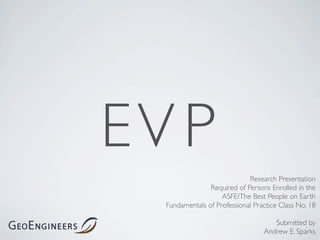 EV P
                             Research Presentation
                Required of Persons Enrolled in the
                    ASFE/The Best People on Earth
  Fundamentals of Professional Practice Class No. 18

                                     Submitted by
                                  Andrew E. Sparks
 