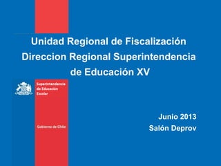 Unidad Regional de Fiscalización
Direccion Regional Superintendencia
de Educación XV
Junio 2013
Salón Deprov
 