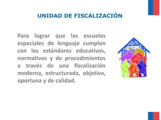 Para lograr que las escuelas
especiales de lenguaje cumplan
con los estándares educativos,
normativos y de procedimientos
a través de una fiscalización
moderna, estructurada, objetiva,
oportuna y de calidad.
UNIDAD DE FISCALIZACIÓN
 