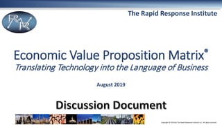 Copyright © 2019 by The Rapid Response Institute LLC. All rights reserved.
The Rapid Response Institute
Economic Value Proposition Matrix®
Translating Technology into the Language of Business
August 2019
 