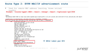 13 Copyright © 2009 Juniper Networks, Inc. www.juniper.net
Route Type 2: EVPN MAC/IP advertisement route
Format: <route-type>:<RD>::<esi>::<etag>::<mac>::<optional-ip>/304
 MPLS label per EVI
 Used for remote MAC address learning, known unicast
traffic
 